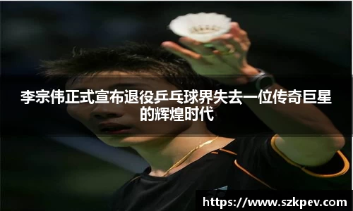 李宗伟正式宣布退役乒乓球界失去一位传奇巨星的辉煌时代